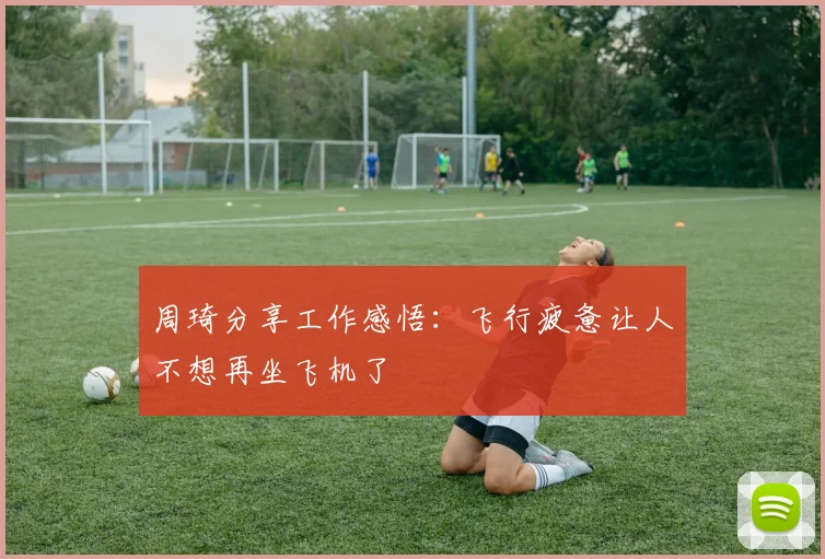 周琦分享工作感悟：飞行疲惫让人不想再坐飞机了