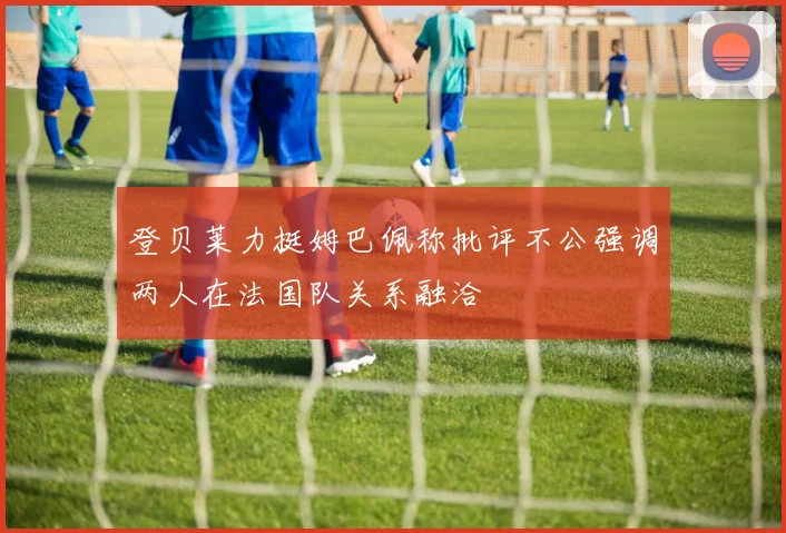 登贝莱力挺姆巴佩称批评不公强调两人在法国队关系融洽