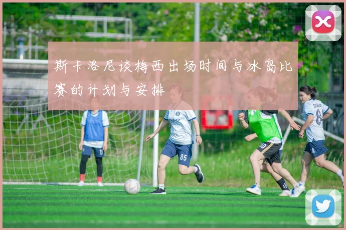 斯卡洛尼谈梅西出场时间与冰岛比赛的计划与安排