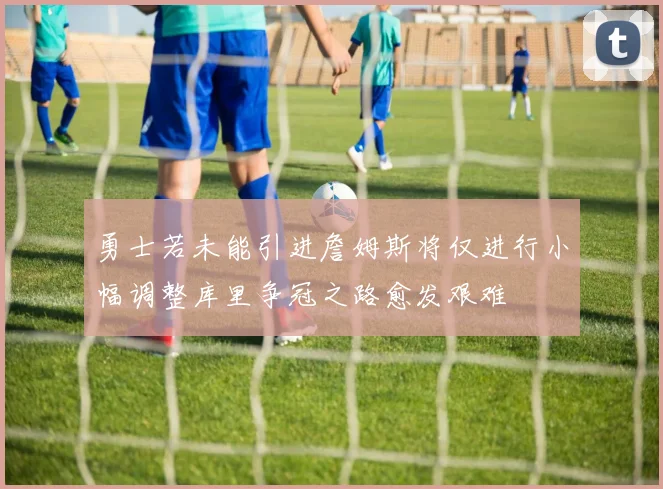 勇士若未能引进詹姆斯将仅进行小幅调整库里争冠之路愈发艰难