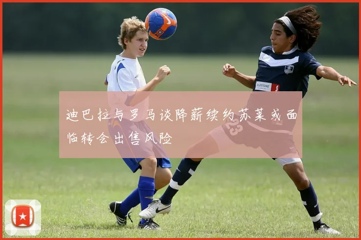 迪巴拉与罗马谈降薪续约苏莱或面临转会出售风险