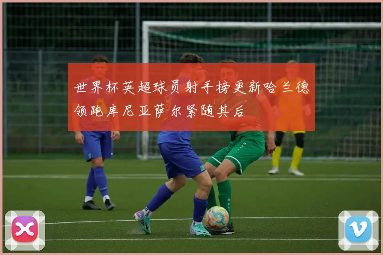 世界杯英超球员射手榜更新哈兰德领跑库尼亚萨尔紧随其后