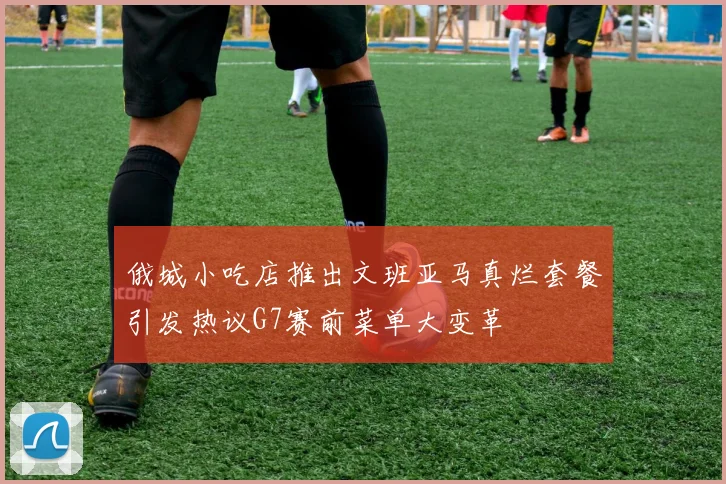 俄城小吃店推出文班亚马真烂套餐引发热议G7赛前菜单大变革