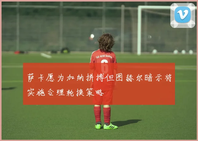 萨卡愿为加纳拼搏但图赫尔暗示将实施合理轮换策略