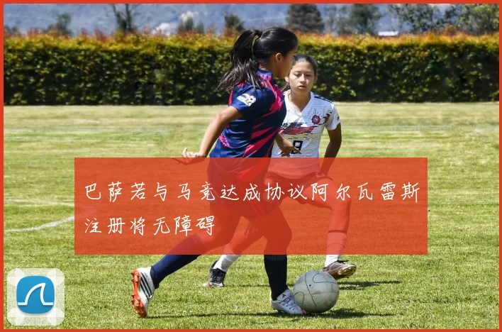 巴萨若与马竞达成协议阿尔瓦雷斯注册将无障碍