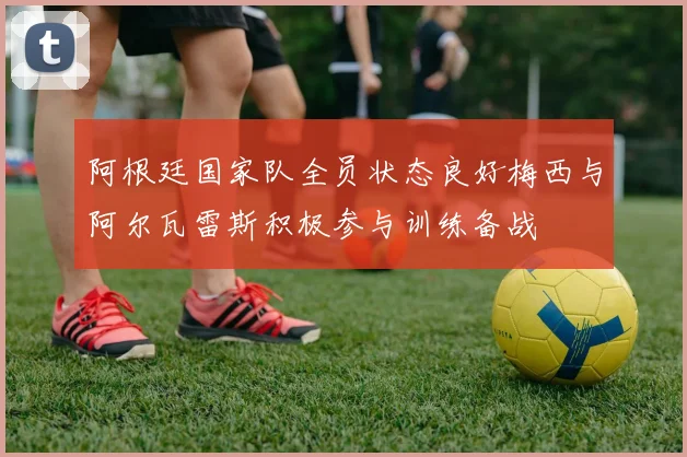 阿根廷国家队全员状态良好梅西与阿尔瓦雷斯积极参与训练备战