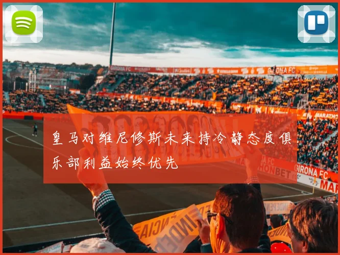 皇马对维尼修斯未来持冷静态度俱乐部利益始终优先