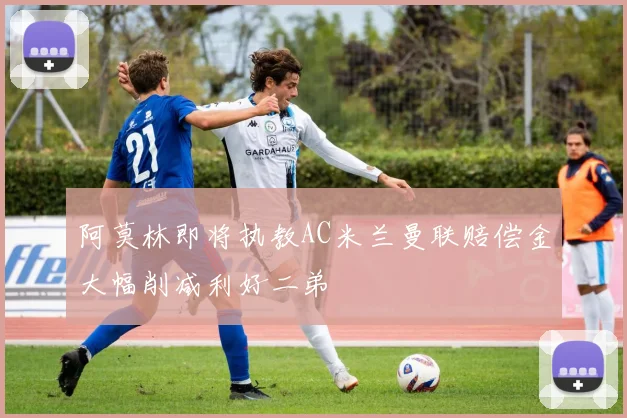 阿莫林即将执教AC米兰曼联赔偿金大幅削减利好二弟
