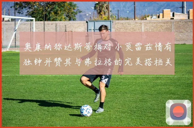 奥康纳称达斯蒂梅对小莫雷兹情有独钟并赞其与弗拉格的完美搭档关系