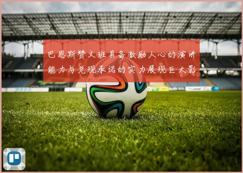 巴恩斯赞文班具备激励人心的演讲能力与兑现承诺的实力展现巨大影响力