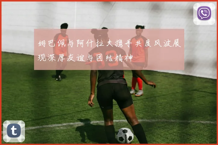 姆巴佩与阿什拉夫携手共度风波展现深厚友谊与团结精神