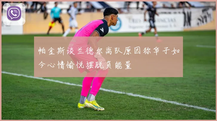 帕金斯谈兰德尔离队原因称华子如今心情愉悦摆脱负能量