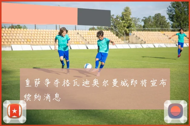 皇萨争夺格瓦迪奥尔曼城即将宣布续约消息