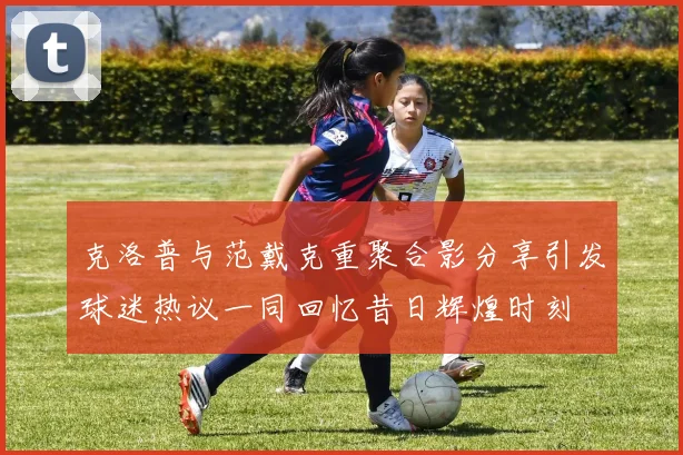 克洛普与范戴克重聚合影分享引发球迷热议一同回忆昔日辉煌时刻