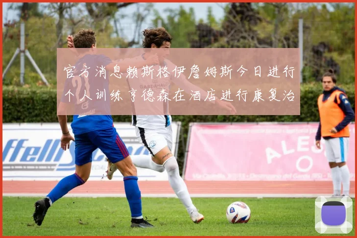 官方消息赖斯格伊詹姆斯今日进行个人训练亨德森在酒店进行康复治疗