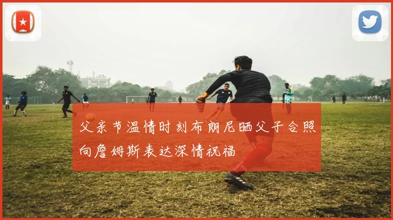 父亲节温情时刻布朗尼晒父子合照向詹姆斯表达深情祝福