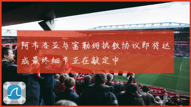 阿韦洛亚与富勒姆执教协议即将达成最终细节正在敲定中