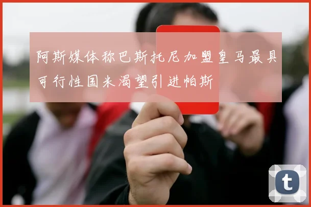 阿斯媒体称巴斯托尼加盟皇马最具可行性国米渴望引进帕斯