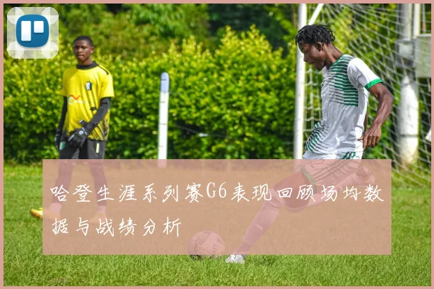 哈登生涯系列赛G6表现回顾场均数据与战绩分析