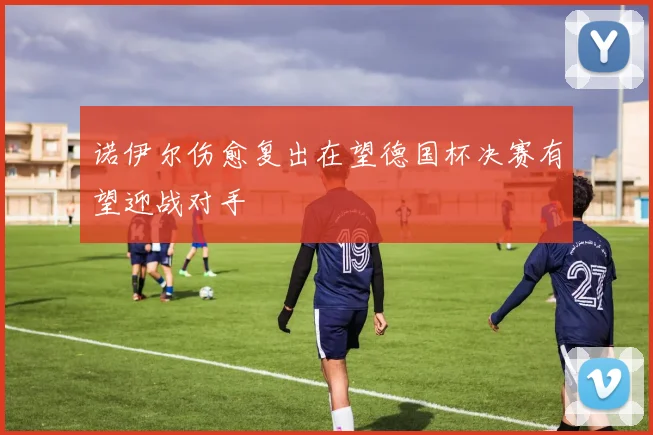 诺伊尔伤愈复出在望德国杯决赛有望迎战对手