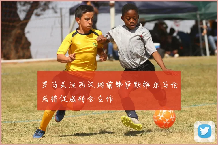 罗马关注西汉姆前锋萨默维尔马伦或将促成转会合作