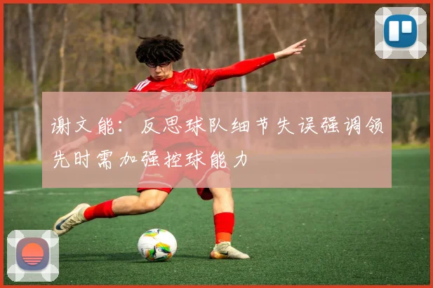 谢文能：反思球队细节失误强调领先时需加强控球能力